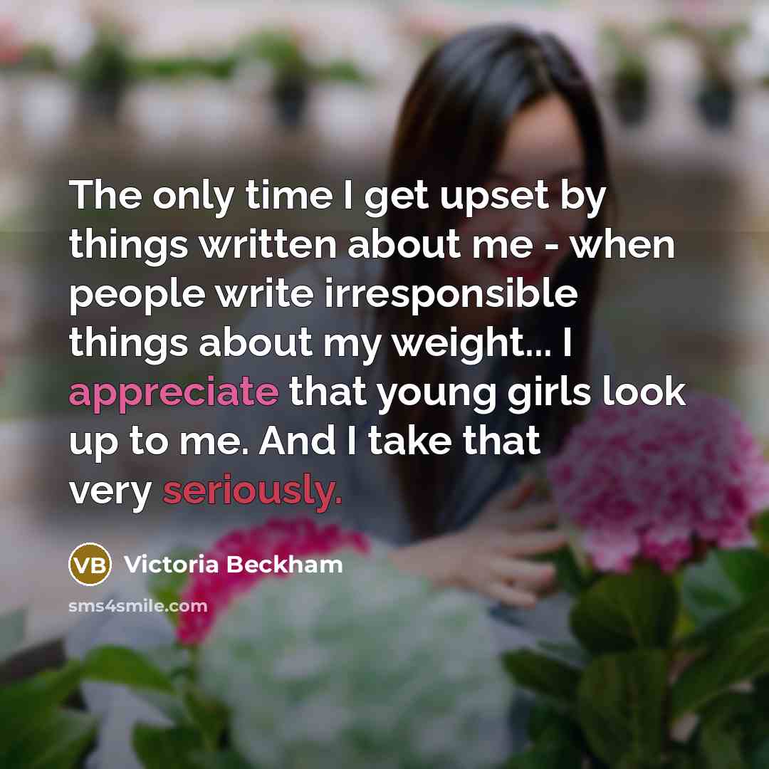 “The only time I get upset by things written about me - when people write irresponsible things about my weight... I appreciate that young girls look up to me. And I take that very seriously.” quote by Victoria Beckham