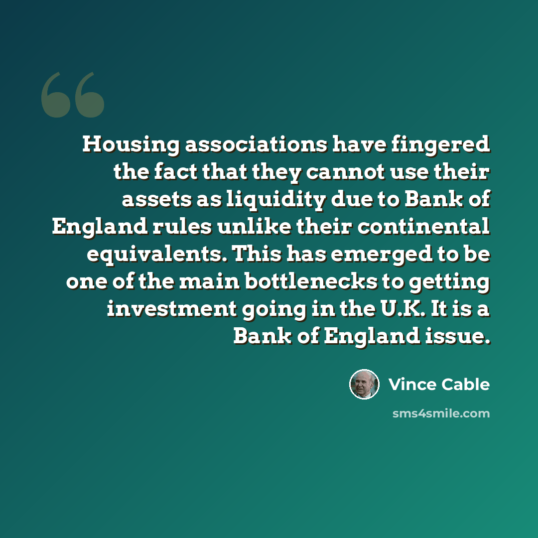 “Housing associations have fingered the fact that they cannot use their assets as liquidity due to Bank of England rules unlike their continental equivalents. This has emerged to be one of the main bottlenecks to getting investment going in the U.K. It is a Bank of England issue.” quote by Vince Cable
