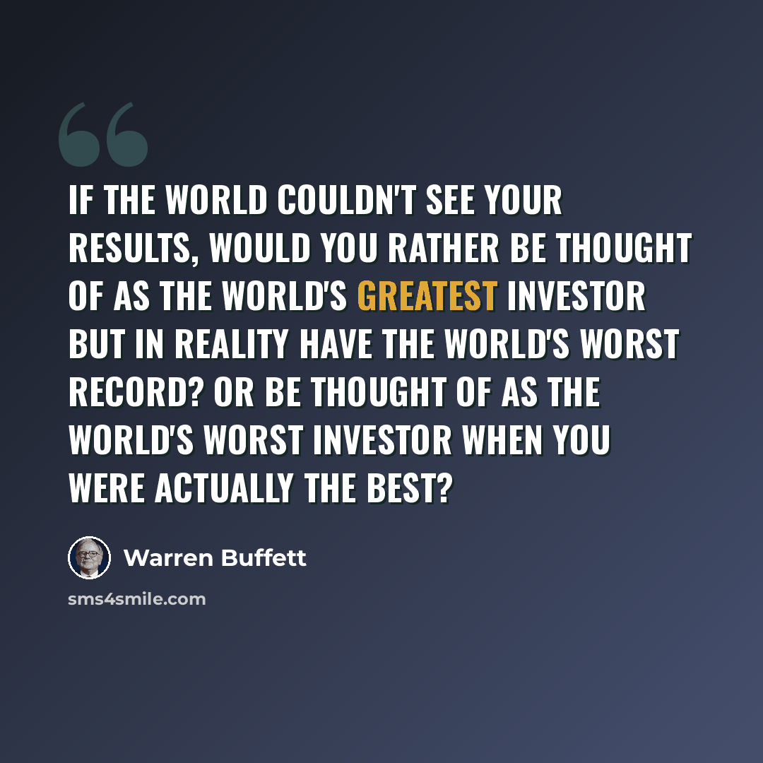 “If the world couldn't see your results, would you rather be thought of as the world's greatest investor but in reality have the world's worst record? Or be thought of as the world's worst investor when you were actually the best?” quote by Warren Buffett