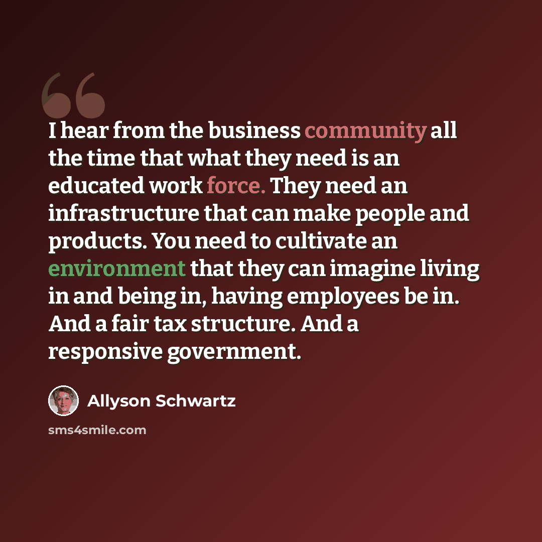“I hear from the business community all the time that what they need is an educated work force. They need an infrastructure that can make people and products. You need to cultivate an environment that they can imagine living in and being in, having employees be in. And a fair tax structure. And a…” quote by Allyson Schwartz