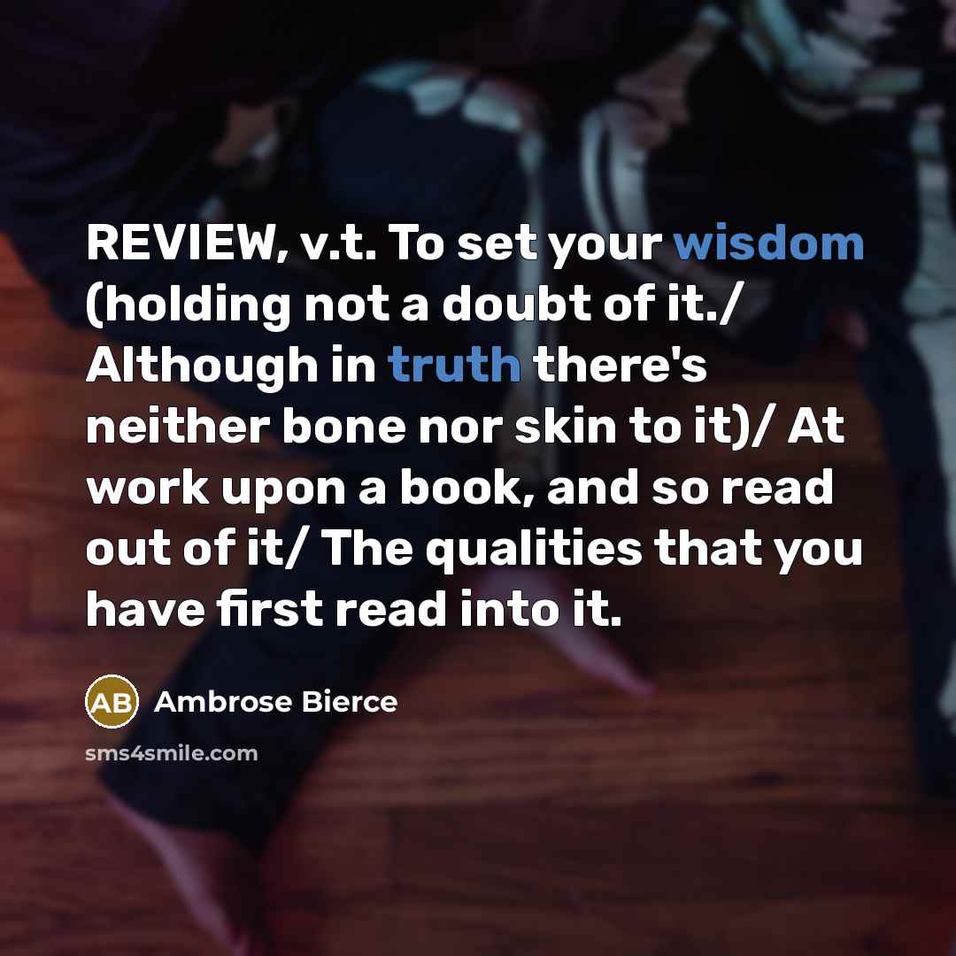 “REVIEW, v.t. To set your wisdom (holding not a doubt of it./ Although in truth there's neither bone nor skin to it)/ At work upon a book, and so read out of it/ The qualities that you have first read into it.” quote by Ambrose Bierce