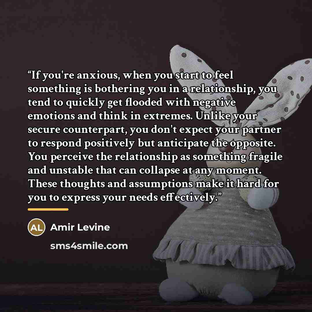 “If you're anxious, when you start to feel something is bothering you in a relationship, you tend to quickly get flooded with negative emotions and think in extremes. Unlike your secure counterpart, you don't expect your partner to respond positively but anticipate the opposite. You perceive the…” quote by Amir Levine