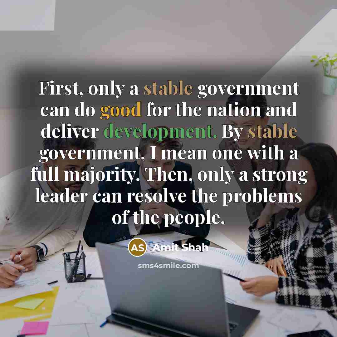 “First, only a stable government can do good for the nation and deliver development. By stable government, I mean one with a full majority. Then, only a strong leader can resolve the problems of the people.” quote by Amit Shah