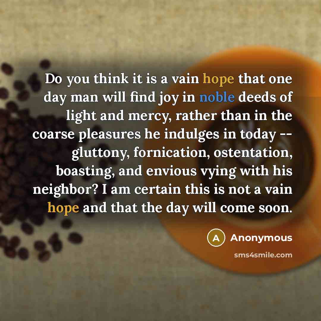 “Do you think it is a vain hope that one day man will find joy in noble deeds of light and mercy, rather than in the coarse pleasures he indulges in today -- gluttony, fornication, ostentation, boasting, and envious vying with his neighbor? I am certain this is not a vain hope and that the day will…” quote by Anonymous