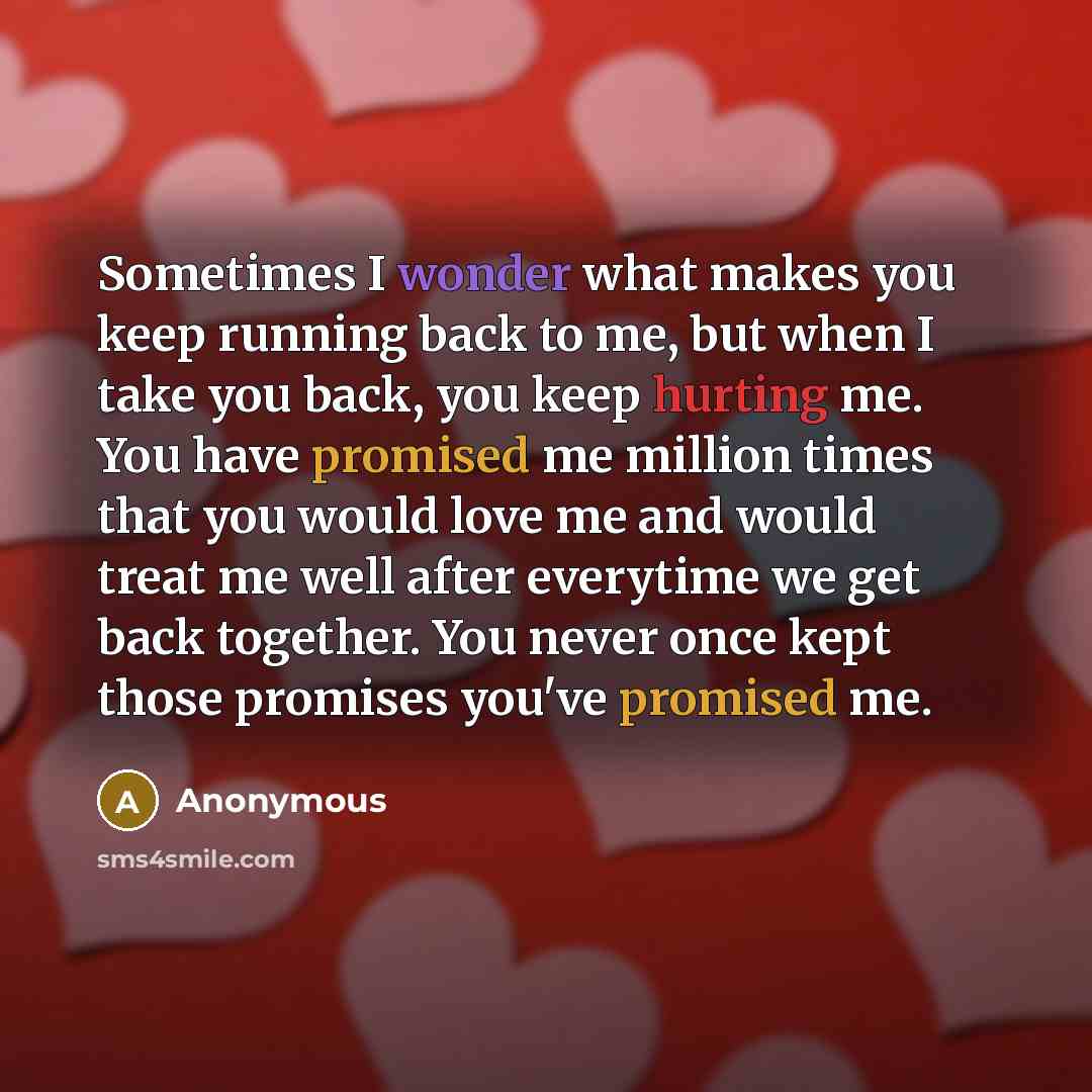 “Sometimes I wonder what makes you keep running back to me, but when I take you back, you keep hurting me. You have promised me million times that you would love me and would treat me well after everytime we get back together. You never once kept those promises you've promised me.” quote by Anonymous