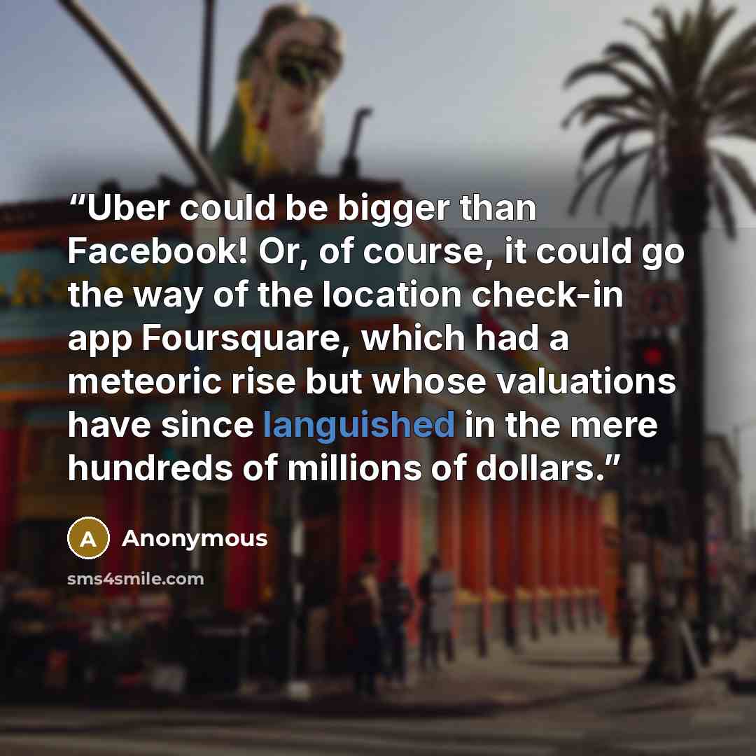 “Uber could be bigger than Facebook! Or, of course, it could go the way of the location check-in app Foursquare, which had a meteoric rise but whose valuations have since languished in the mere hundreds of millions of dollars.” quote by Anonymous