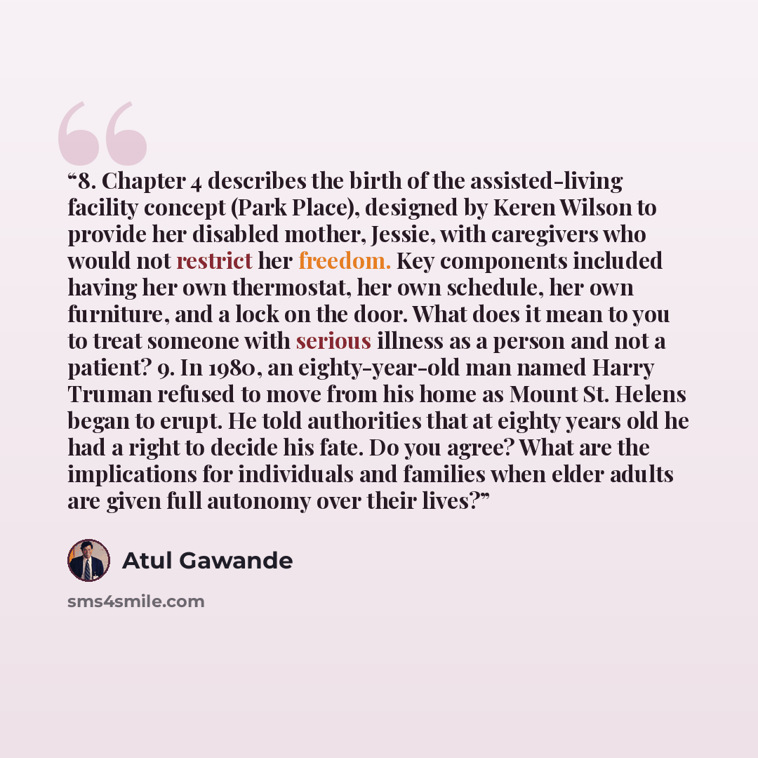 “8. Chapter 4 describes the birth of the assisted-living facility concept (Park Place), designed by Keren Wilson to provide her disabled mother, Jessie, with caregivers who would not restrict her freedom. Key components included having her own thermostat, her own schedule, her own furniture, and a…” quote by Atul Gawande
