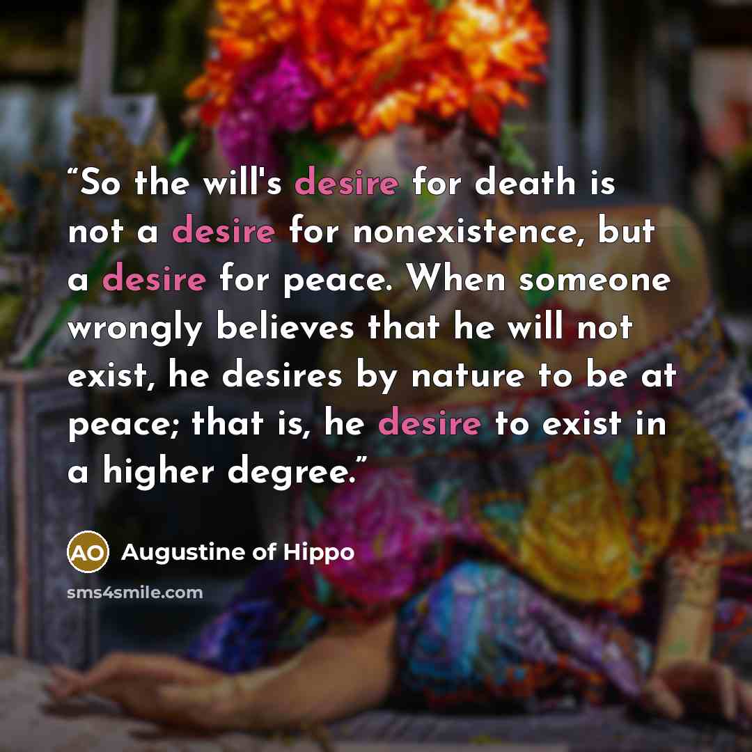 “So the will's desire for death is not a desire for nonexistence, but a desire for peace. When someone wrongly believes that he will not exist, he desires by nature to be at peace; that is, he desire to exist in a higher degree.” quote by Augustine of Hippo