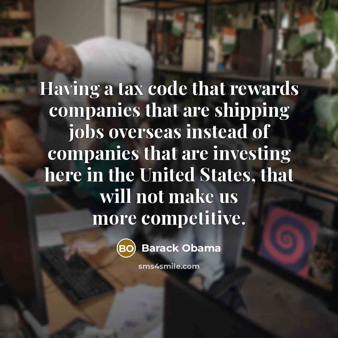 “Having a tax code that rewards companies that are shipping jobs overseas instead of companies that are investing here in the United States, that will not make us more competitive.” quote by Barack Obama