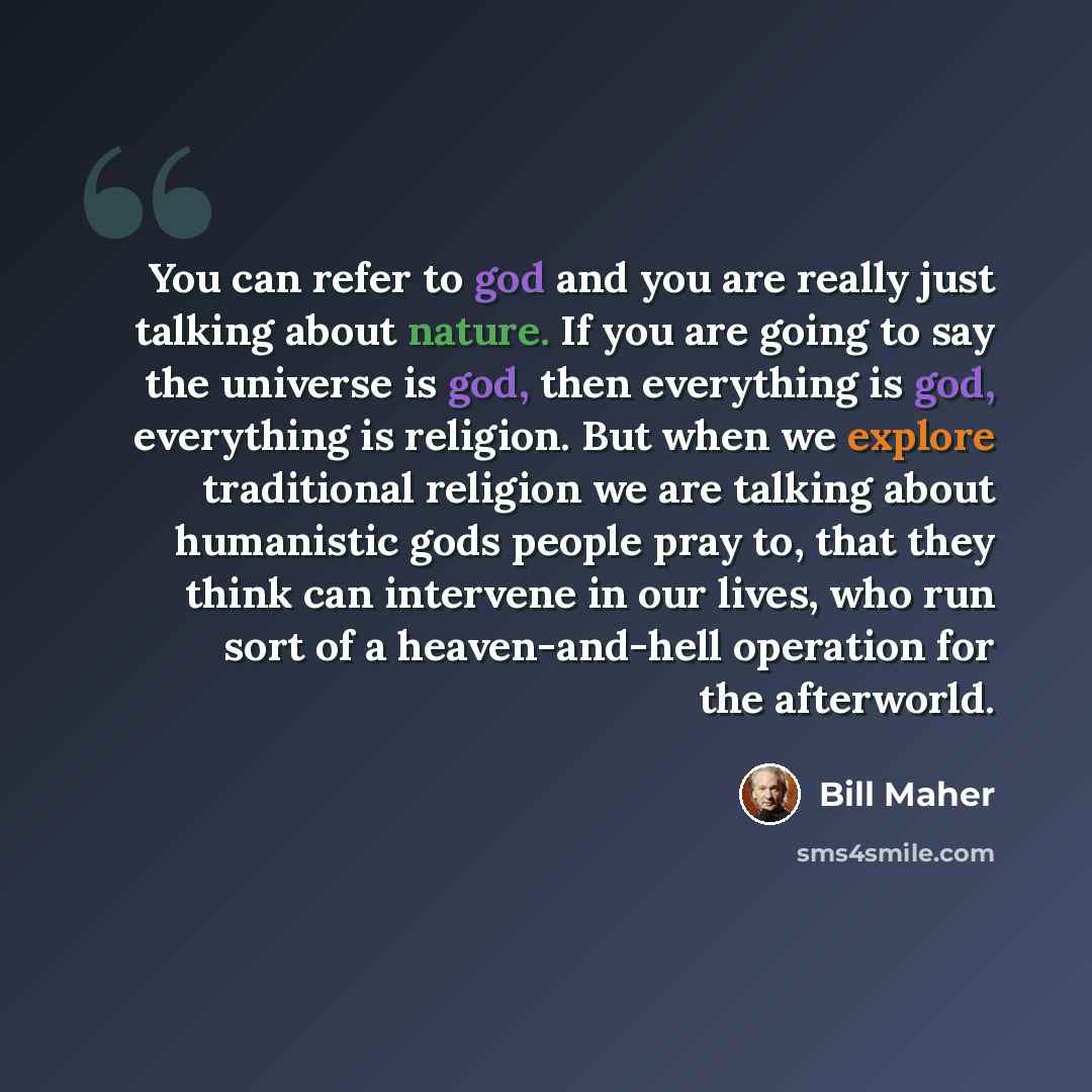 “You can refer to god and you are really just talking about nature. If you are going to say the universe is god, then everything is god, everything is religion. But when we explore traditional religion we are talking about humanistic gods people pray to, that they think can intervene in our lives…” quote by Bill Maher