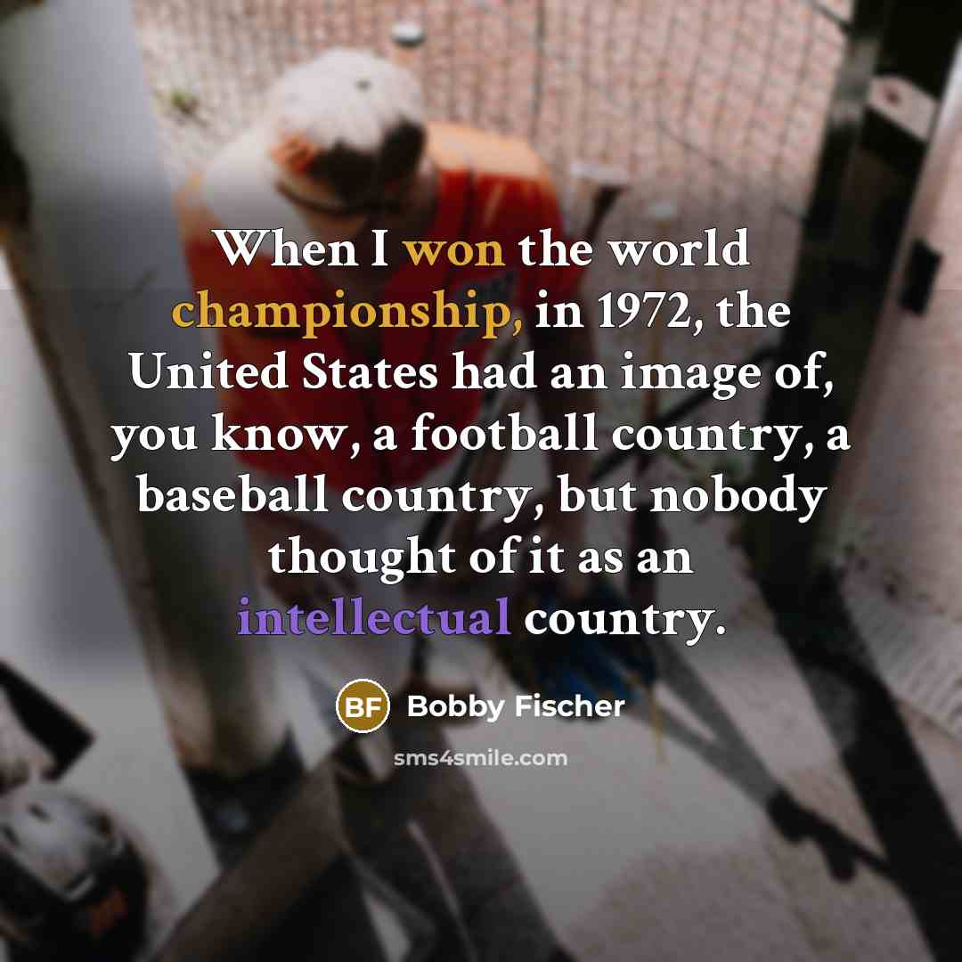 “When I won the world championship, in 1972, the United States had an image of, you know, a football country, a baseball country, but nobody thought of it as an intellectual country.” quote by Bobby Fischer
