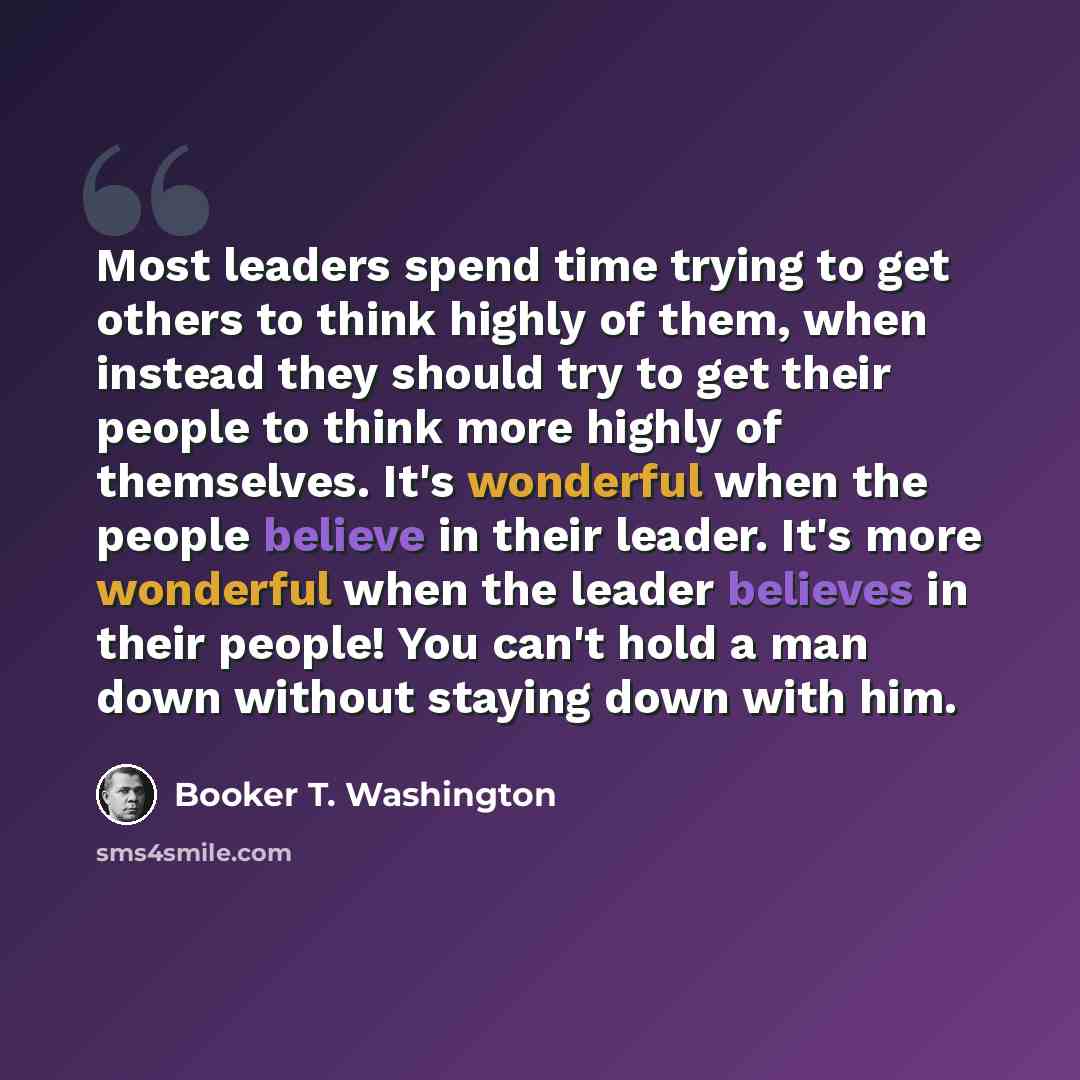 “Most leaders spend time trying to get others to think highly of them, when instead they should try to get their people to think more highly of themselves. It's wonderful when the people believe in their leader. It's more wonderful when the leader believes in their people! You can't hold a man down…” quote by Booker T. Washington