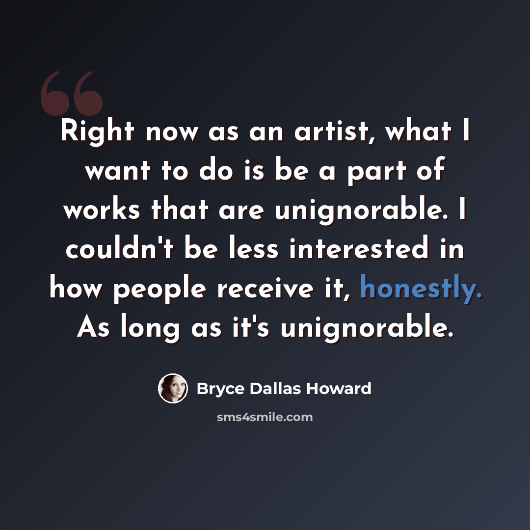 “Right now as an artist, what I want to do is be a part of works that are unignorable. I couldn't be less interested in how people receive it, honestly. As long as it's unignorable.” quote by Bryce Dallas Howard