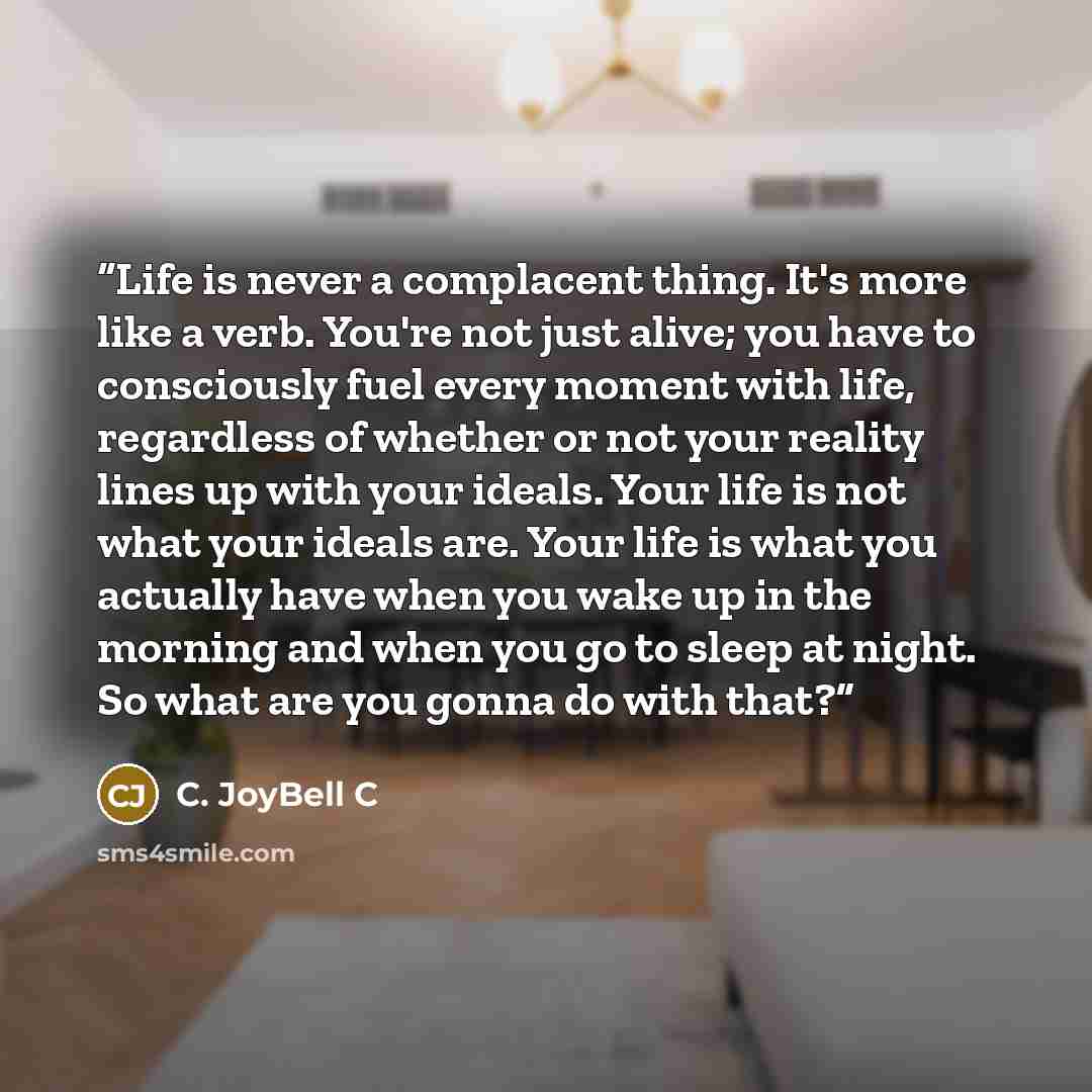 “Life is never a complacent thing. It's more like a verb. You're not just alive; you have to consciously fuel every moment with life, regardless of whether or not your reality lines up with your ideals. Your life is not what your ideals are. Your life is what you actually have when you wake up in…” quote by C. JoyBell C