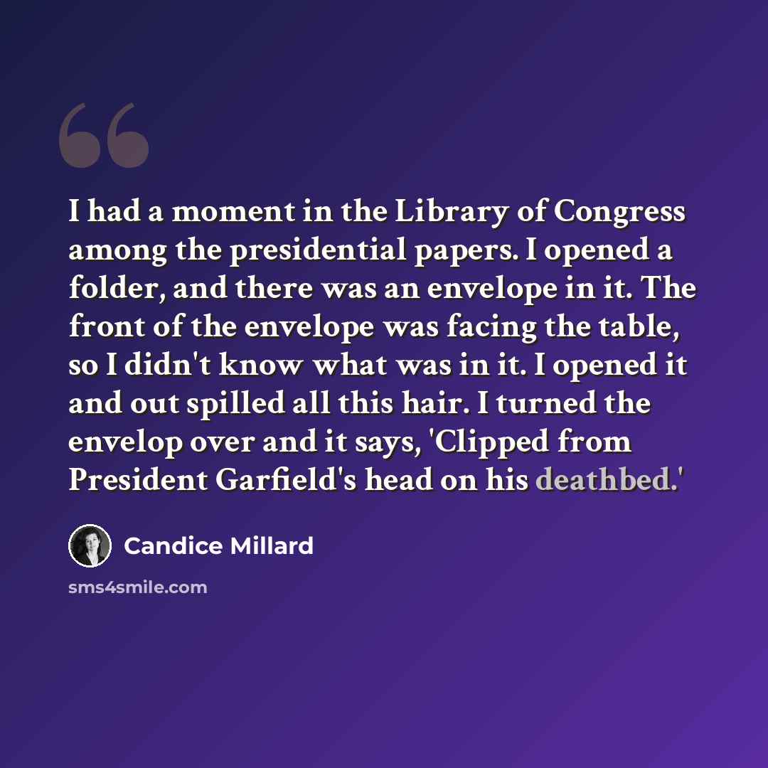 “I had a moment in the Library of Congress among the presidential papers. I opened a folder, and there was an envelope in it. The front of the envelope was facing the table, so I didn't know what was in it. I opened it and out spilled all this hair. I turned the envelop over and it says, 'Clipped…” quote by Candice Millard