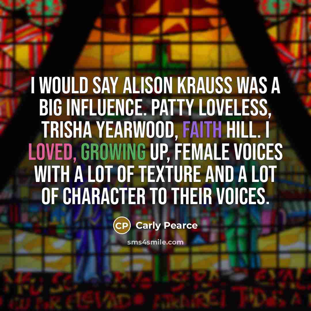 “I would say Alison Krauss was a big influence. Patty Loveless, Trisha Yearwood, Faith Hill. I loved, growing up, female voices with a lot of texture and a lot of character to their voices.” quote by Carly Pearce
