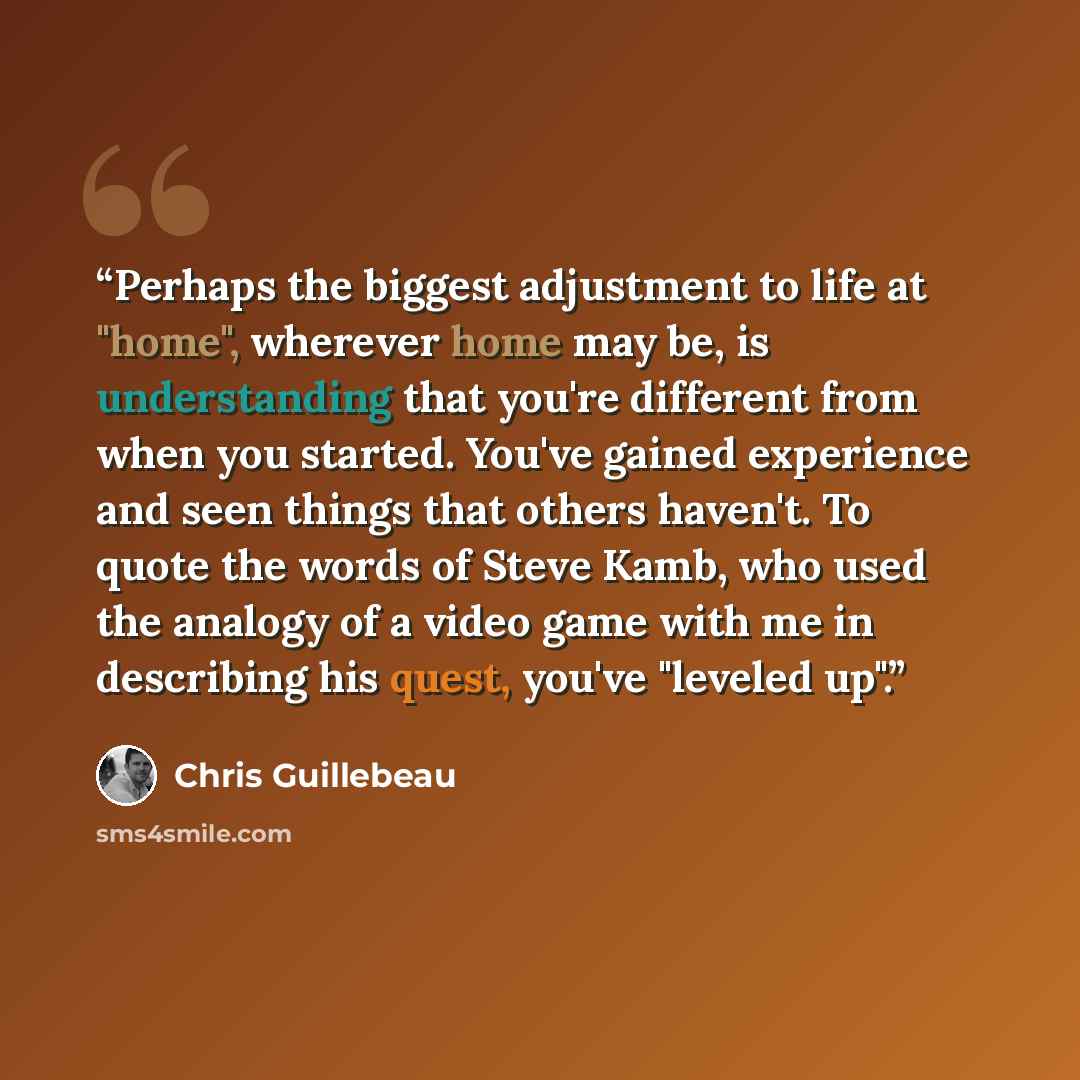 “Perhaps the biggest adjustment to life at "home", wherever home may be, is understanding that you're different from when you started. You've gained experience and seen things that others haven't. To quote the words of Steve Kamb, who used the analogy of a video game with me in describing his…” quote by Chris Guillebeau