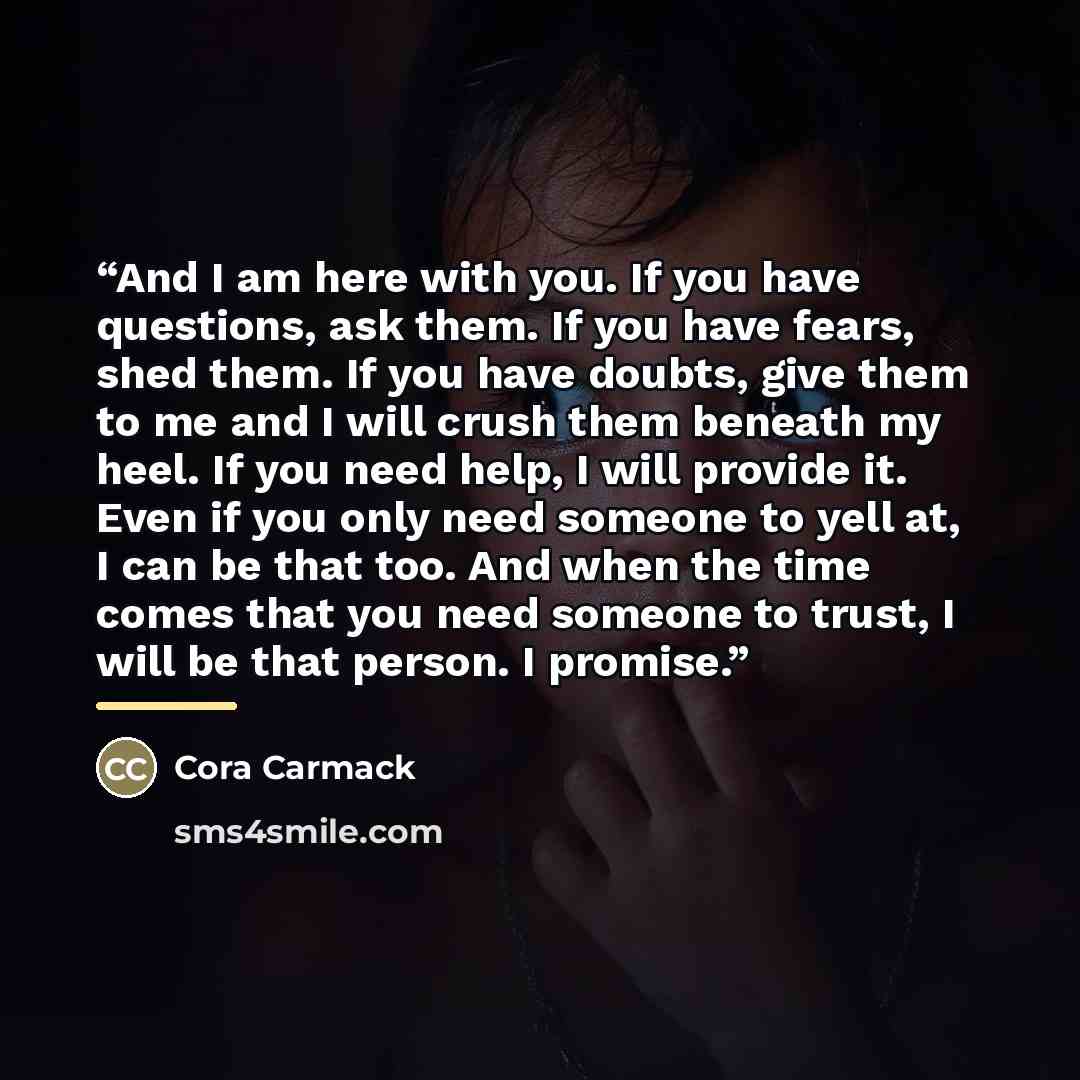 “And I am here with you. If you have questions, ask them. If you have fears, shed them. If you have doubts, give them to me and I will crush them beneath my heel. If you need help, I will provide it. Even if you only need someone to yell at, I can be that too. And when the time comes that you need…” quote by Cora Carmack