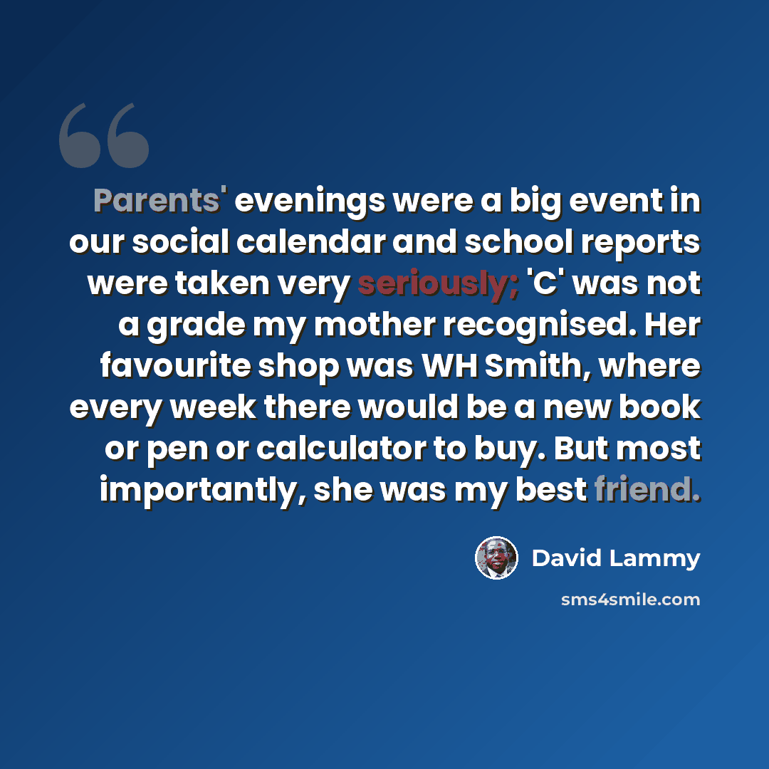 “Parents' evenings were a big event in our social calendar and school reports were taken very seriously; 'C' was not a grade my mother recognised. Her favourite shop was WH Smith, where every week there would be a new book or pen or calculator to buy. But most importantly, she was my best friend.” quote by David Lammy