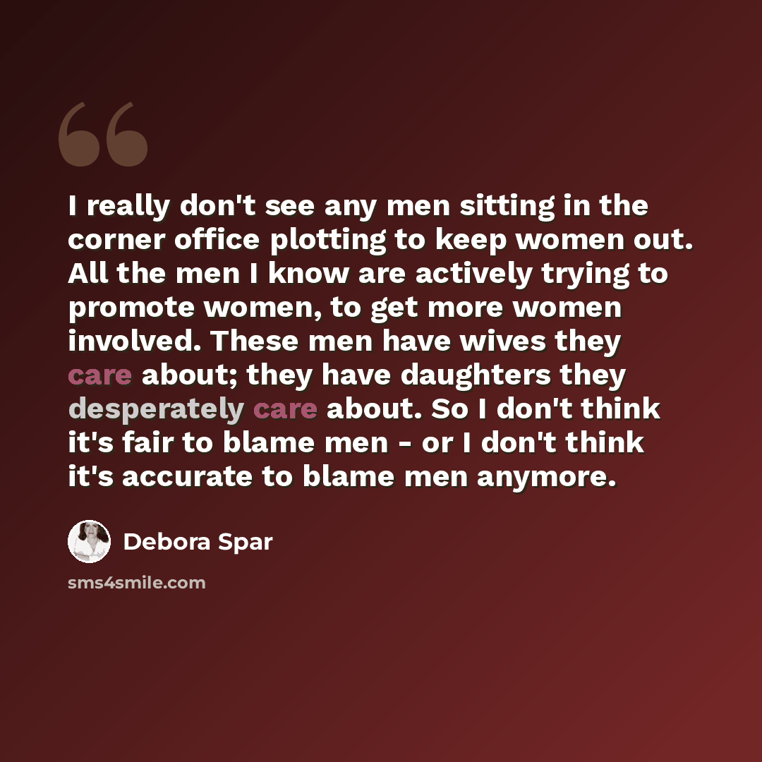 “I really don't see any men sitting in the corner office plotting to keep women out. All the men I know are actively trying to promote women, to get more women involved. These men have wives they care about; they have daughters they desperately care about. So I don't think it's fair to blame men…” quote by Debora Spar