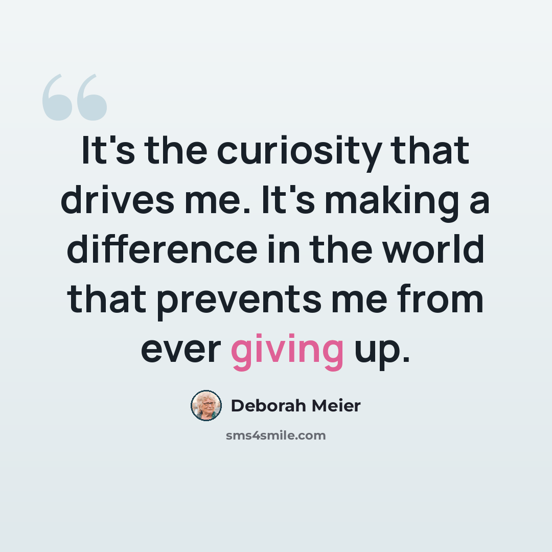 “It's the curiosity that drives me. It's making a difference in the world that prevents me from ever giving up.” quote by Deborah Meier