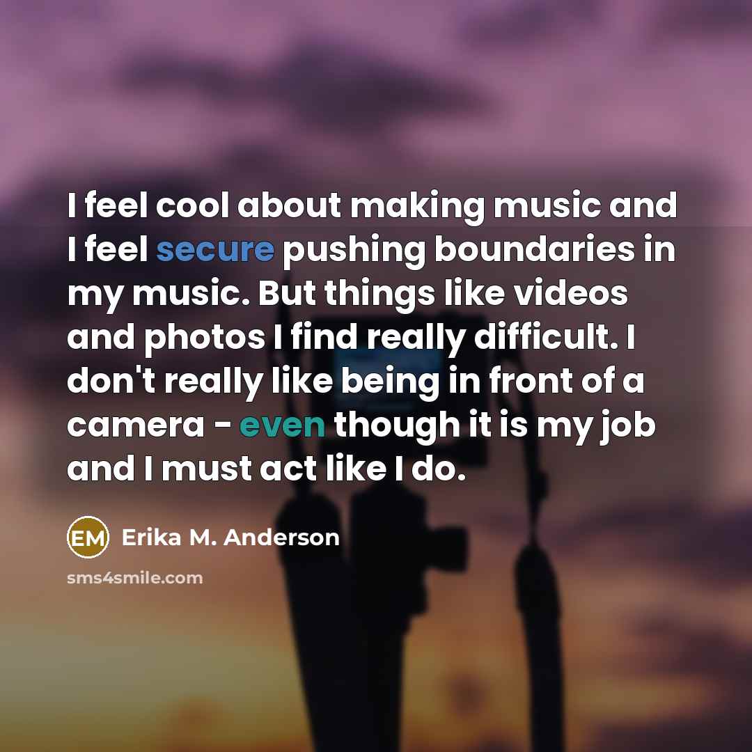 “I feel cool about making music and I feel secure pushing boundaries in my music. But things like videos and photos I find really difficult. I don't really like being in front of a camera - even though it is my job and I must act like I do.” quote by Erika M. Anderson