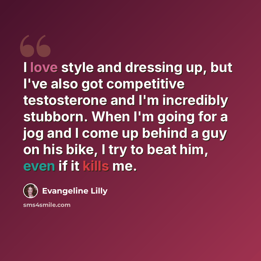 “I love style and dressing up, but I've also got competitive testosterone and I'm incredibly stubborn. When I'm going for a jog and I come up behind a guy on his bike, I try to beat him, even if it kills me.” quote by Evangeline Lilly