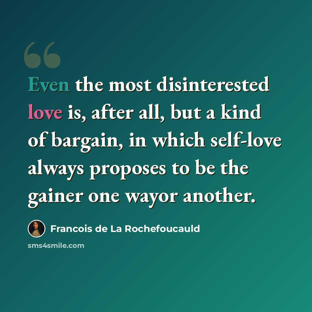 “Even the most disinterested love is, after all, but a kind of bargain, in which self-love always proposes to be the gainer one wayor another.” quote by Francois de La Rochefoucauld