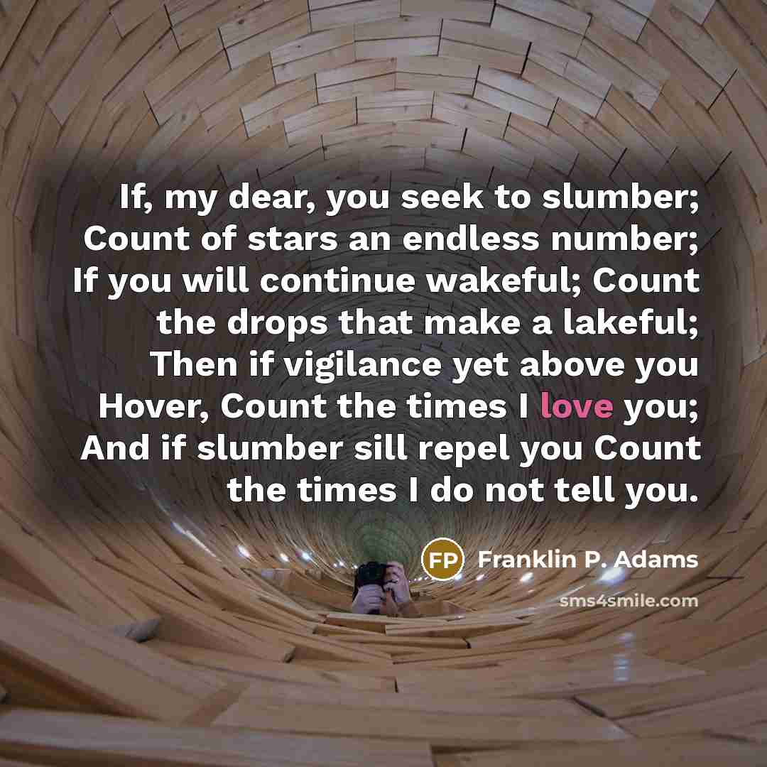 “If, my dear, you seek to slumber; Count of stars an endless number; If you will continue wakeful; Count the drops that make a lakeful; Then if vigilance yet above you Hover, Count the times I love you; And if slumber sill repel you Count the times I do not tell you.” quote by Franklin P. Adams
