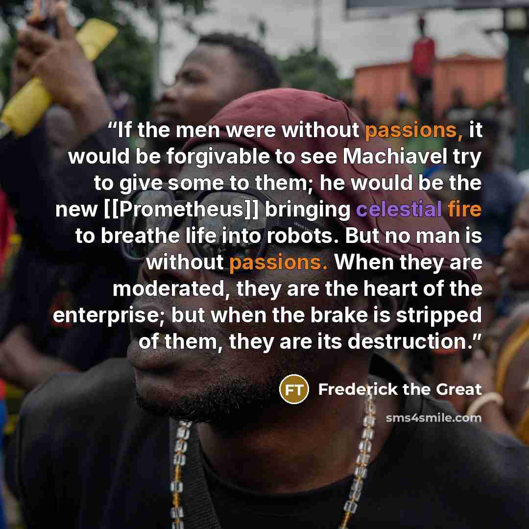 “If the men were without passions, it would be forgivable to see Machiavel try to give some to them; he would be the new [[Prometheus]] bringing celestial fire to breathe life into robots. But no man is without passions. When they are moderated, they are the heart of the enterprise; but when the…” quote by Frederick the Great