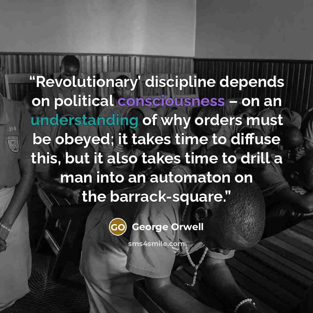 “Revolutionary’ discipline depends on political consciousness – on an understanding of why orders must be obeyed; it takes time to diffuse this, but it also takes time to drill a man into an automaton on the barrack-square.” quote by George Orwell