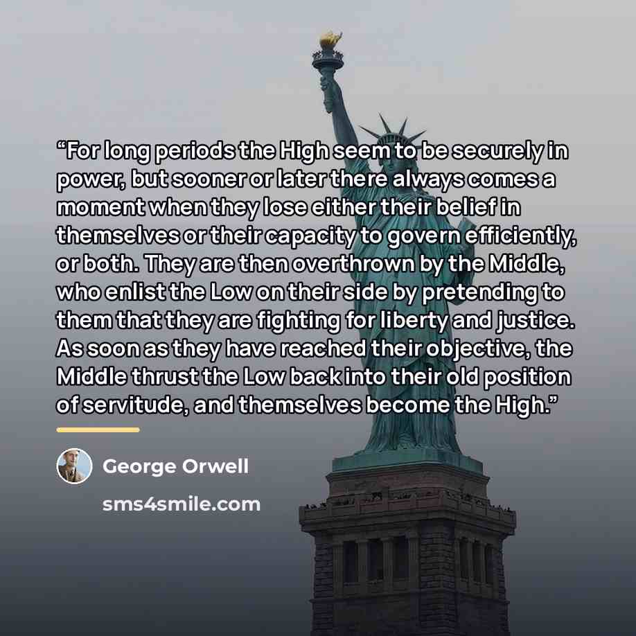 “For long periods the High seem to be securely in power, but sooner or later there always comes a moment when they lose either their belief in themselves or their capacity to govern efficiently, or both. They are then overthrown by the Middle, who enlist the Low on their side by pretending to them…” quote by George Orwell