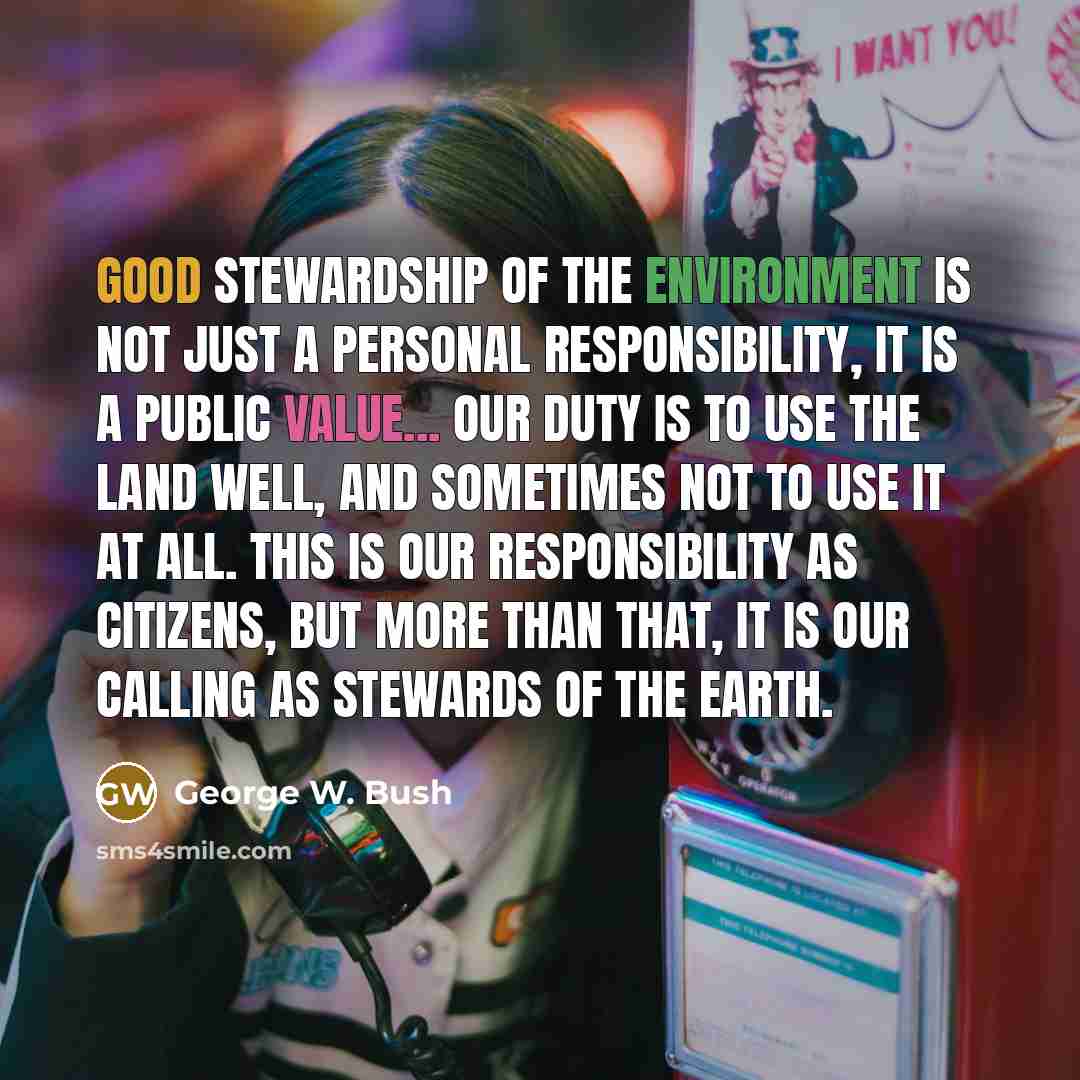 “Good stewardship of the environment is not just a personal responsibility, it is a public value... Our duty is to use the land well, and sometimes not to use it at all. This is our responsibility as citizens, but more than that, it is our calling as stewards of the earth.” quote by George W. Bush