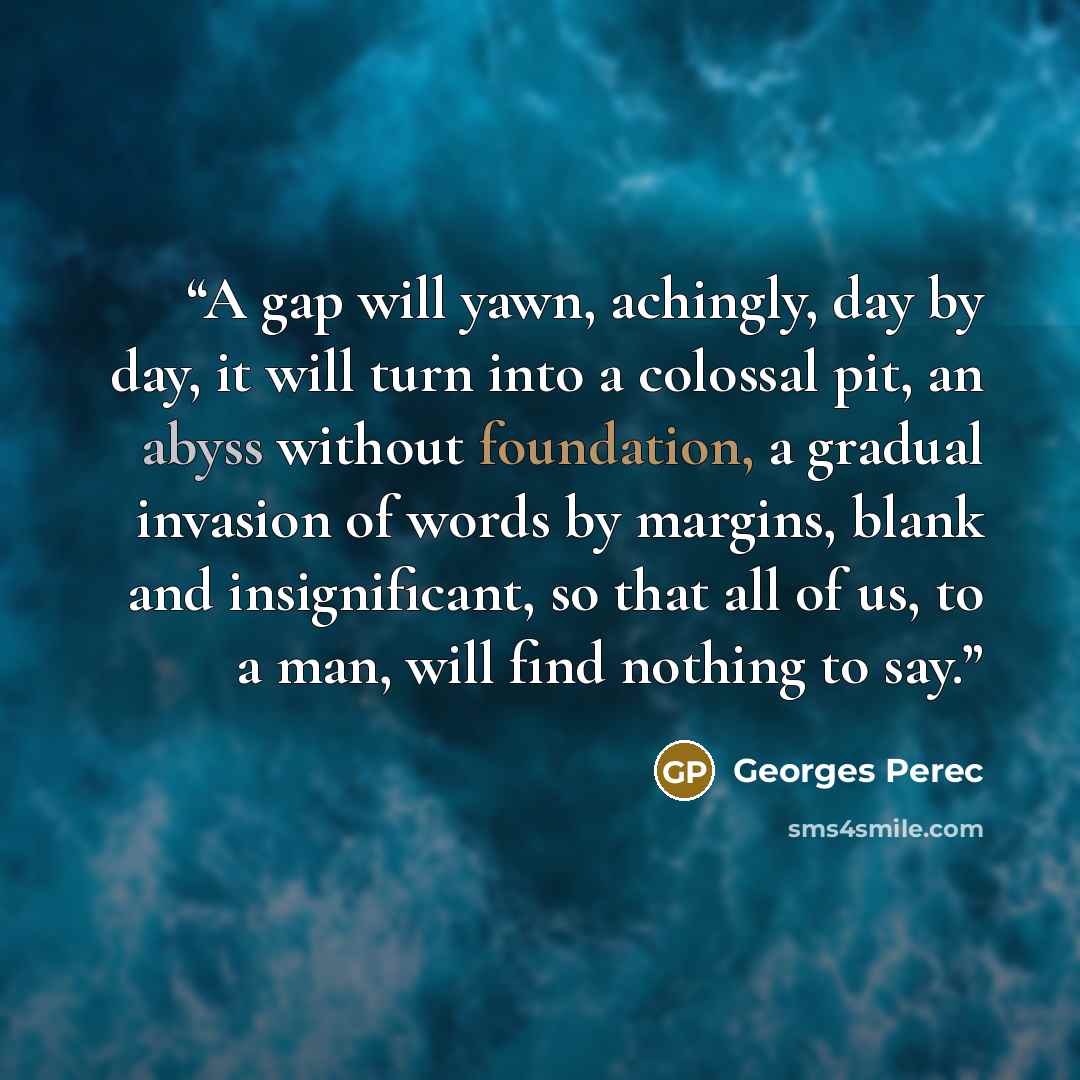 “A gap will yawn, achingly, day by day, it will turn into a colossal pit, an abyss without foundation, a gradual invasion of words by margins, blank and insignificant, so that all of us, to a man, will find nothing to say.” quote by Georges Perec