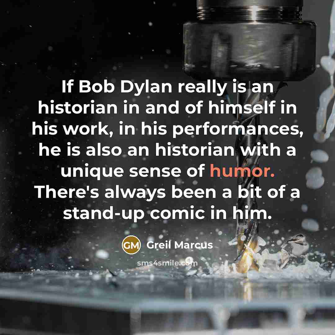 “If Bob Dylan really is an historian in and of himself in his work, in his performances, he is also an historian with a unique sense of humor. There's always been a bit of a stand-up comic in him.” quote by Greil Marcus