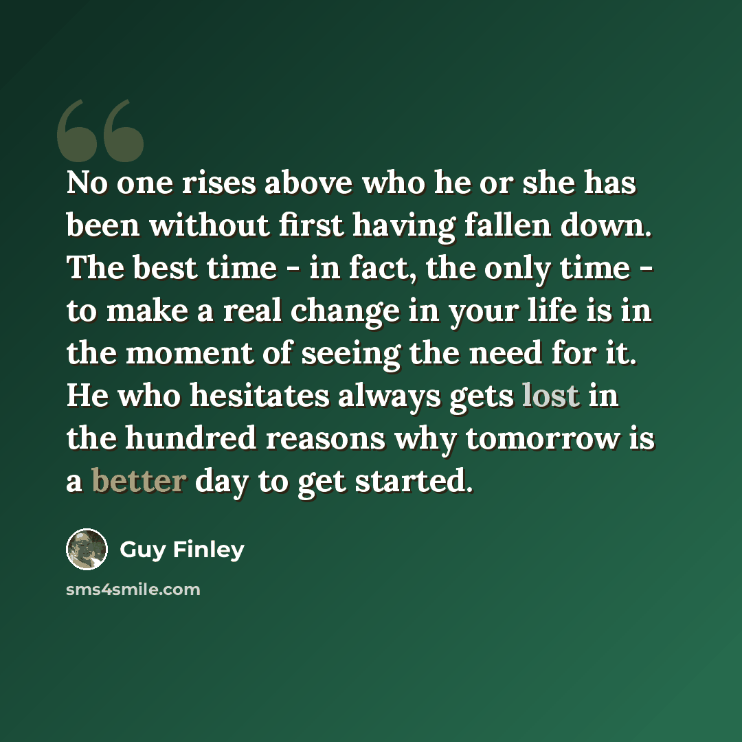 “No one rises above who he or she has been without first having fallen down. The best time - in fact, the only time - to make a real change in your life is in the moment of seeing the need for it. He who hesitates always gets lost in the hundred reasons why tomorrow is a better day to get started.” quote by Guy Finley