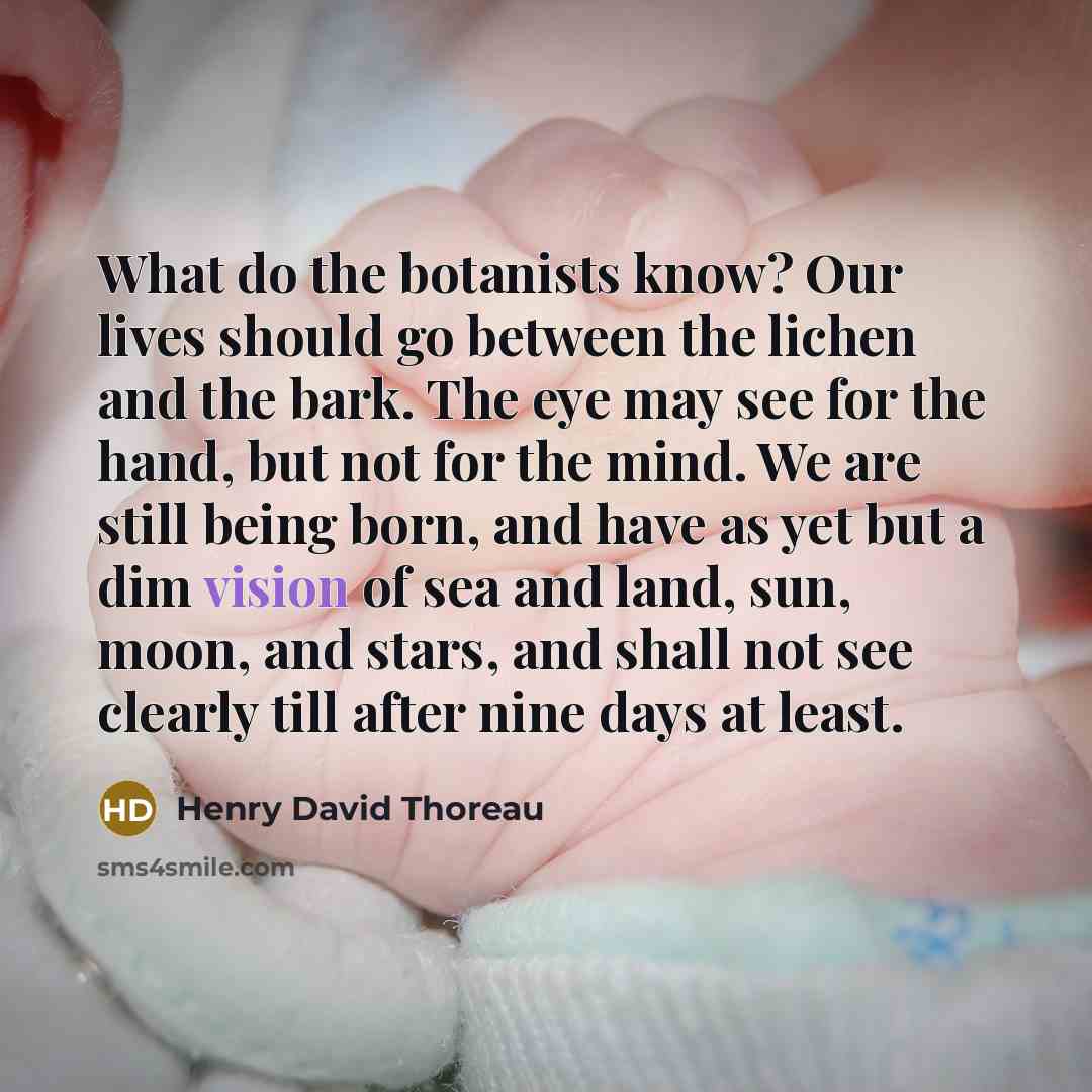 “What do the botanists know? Our lives should go between the lichen and the bark. The eye may see for the hand, but not for the mind. We are still being born, and have as yet but a dim vision of sea and land, sun, moon, and stars, and shall not see clearly till after nine days at least.” quote by Henry David Thoreau