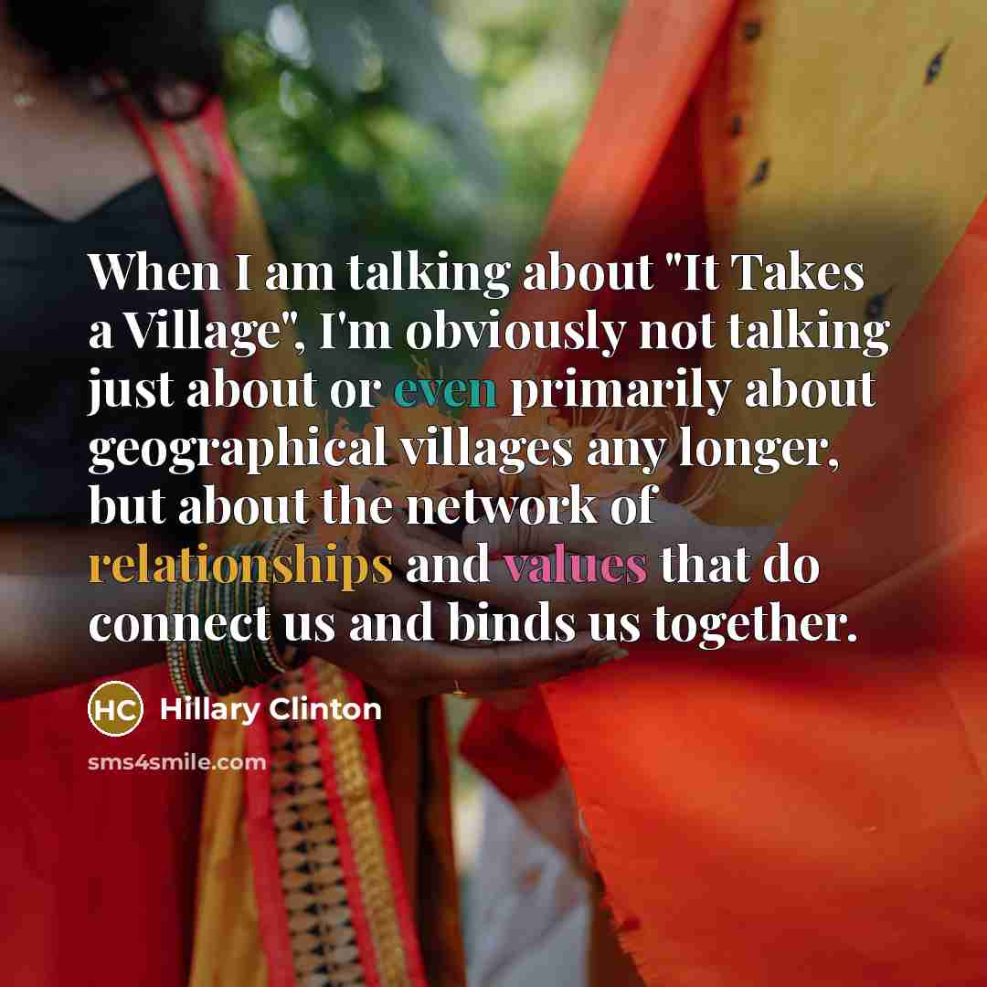 “When I am talking about "It Takes a Village", I'm obviously not talking just about or even primarily about geographical villages any longer, but about the network of relationships and values that do connect us and binds us together.” quote by Hillary Clinton