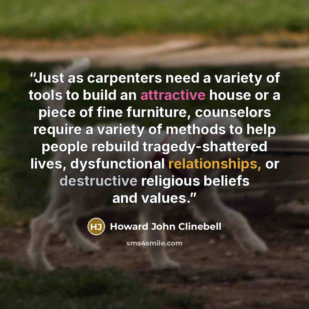 “Just as carpenters need a variety of tools to build an attractive house or a piece of fine furniture, counselors require a variety of methods to help people rebuild tragedy-shattered lives, dysfunctional relationships, or destructive religious beliefs and values.” quote by Howard John Clinebell