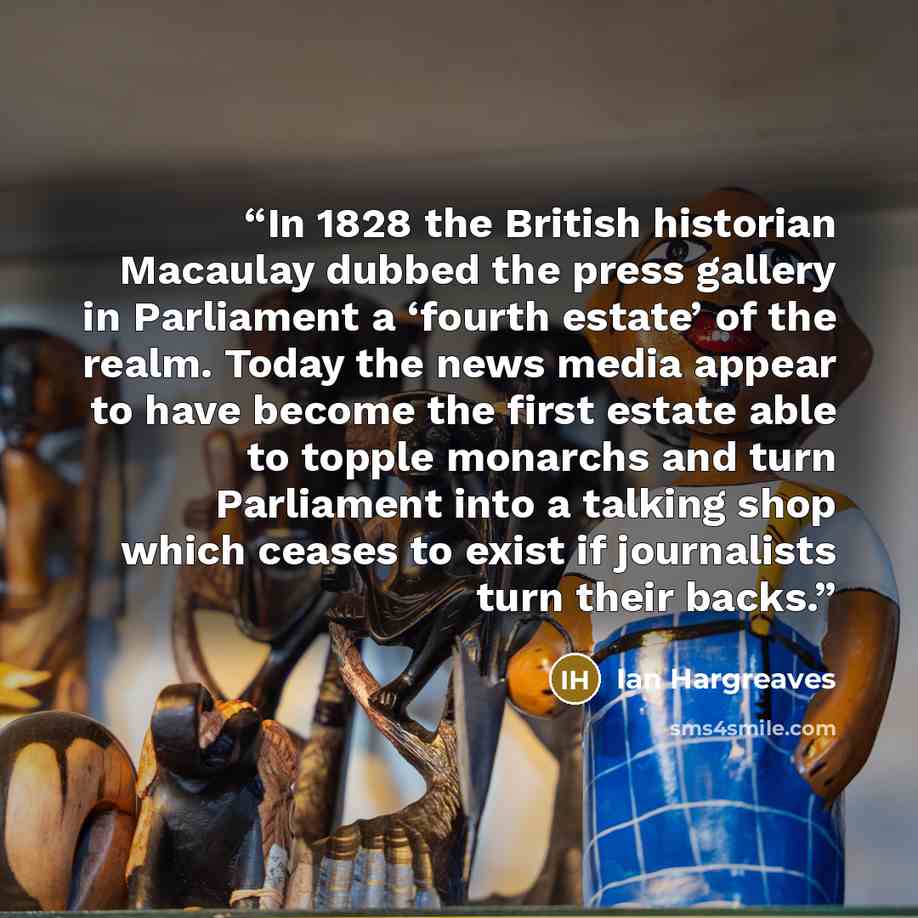 “In 1828 the British historian Macaulay dubbed the press gallery in Parliament a ‘fourth estate’ of the realm. Today the news media appear to have become the first estate able to topple monarchs and turn Parliament into a talking shop which ceases to exist if journalists turn their backs.” quote by Ian Hargreaves