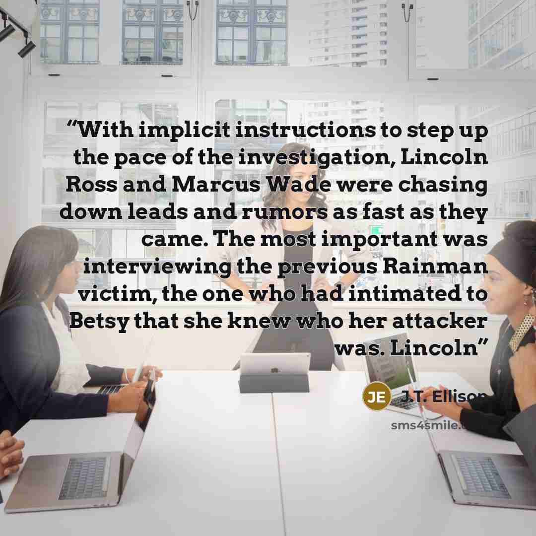 “With implicit instructions to step up the pace of the investigation, Lincoln Ross and Marcus Wade were chasing down leads and rumors as fast as they came. The most important was interviewing the previous Rainman victim, the one who had intimated to Betsy that she knew who her attacker was. Lincoln” quote by J.T. Ellison