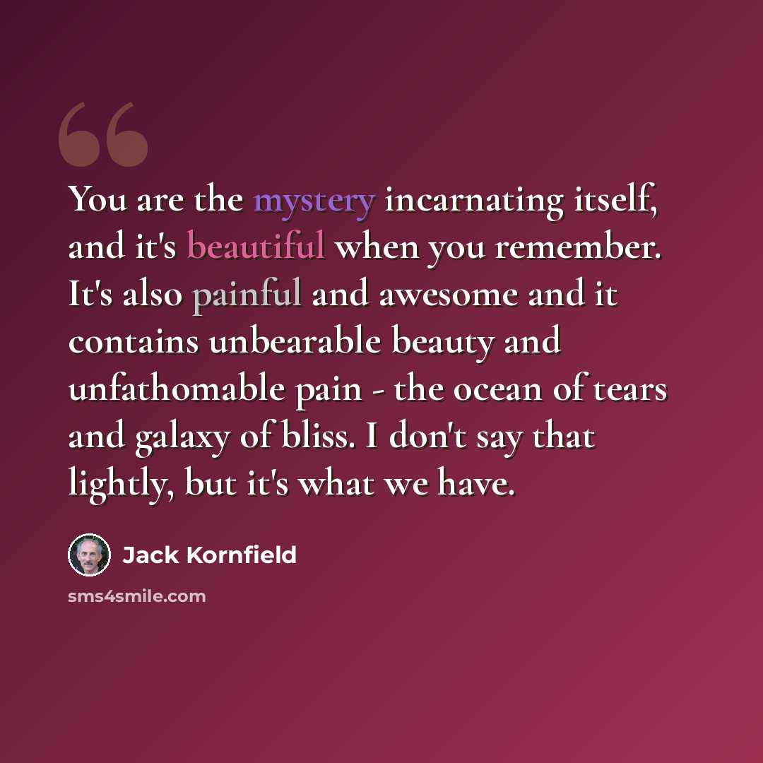 “You are the mystery incarnating itself, and it's beautiful when you remember. It's also painful and awesome and it contains unbearable beauty and unfathomable pain - the ocean of tears and galaxy of bliss. I don't say that lightly, but it's what we have.” quote by Jack Kornfield