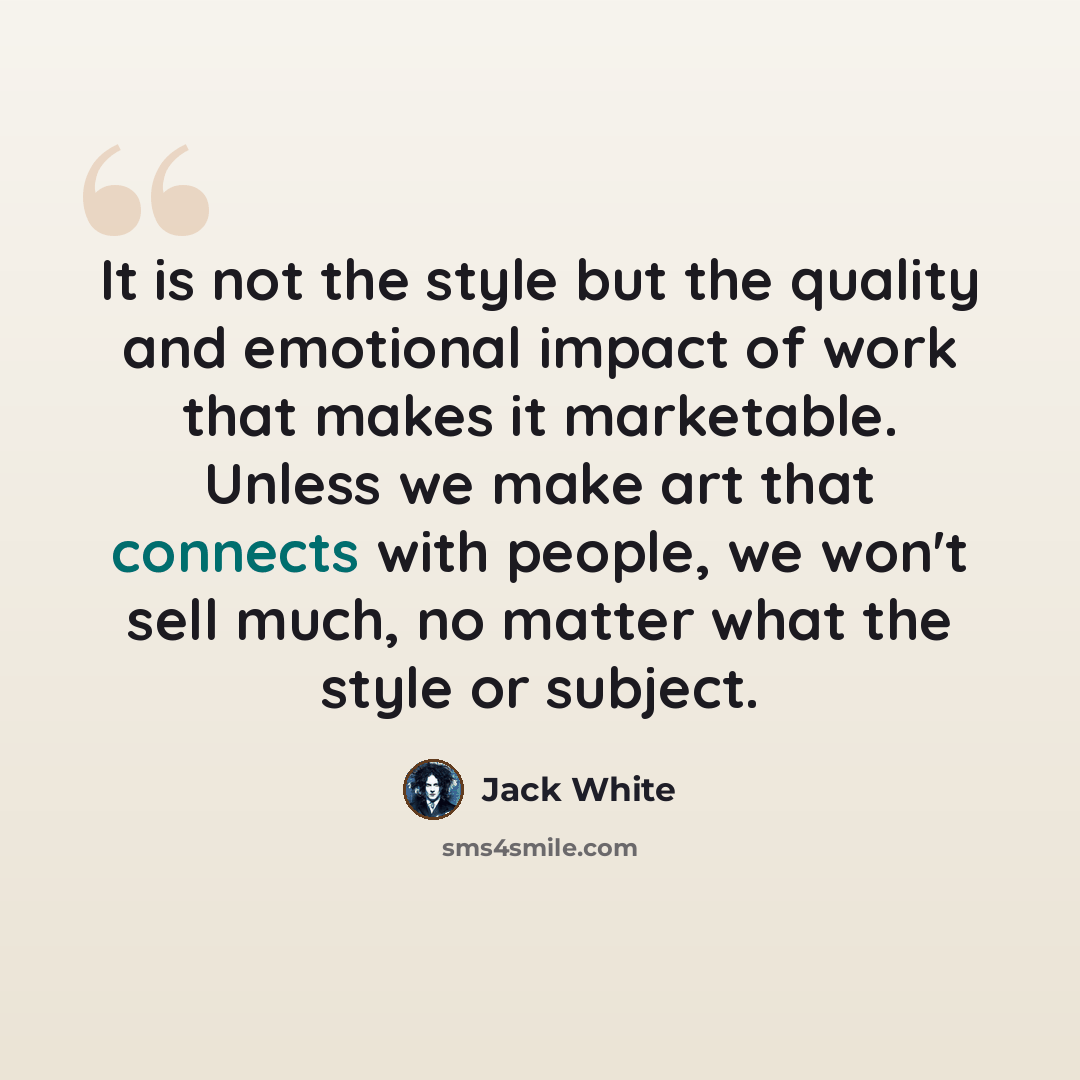 “It is not the style but the quality and emotional impact of work that makes it marketable. Unless we make art that connects with people, we won't sell much, no matter what the style or subject.” quote by Jack White