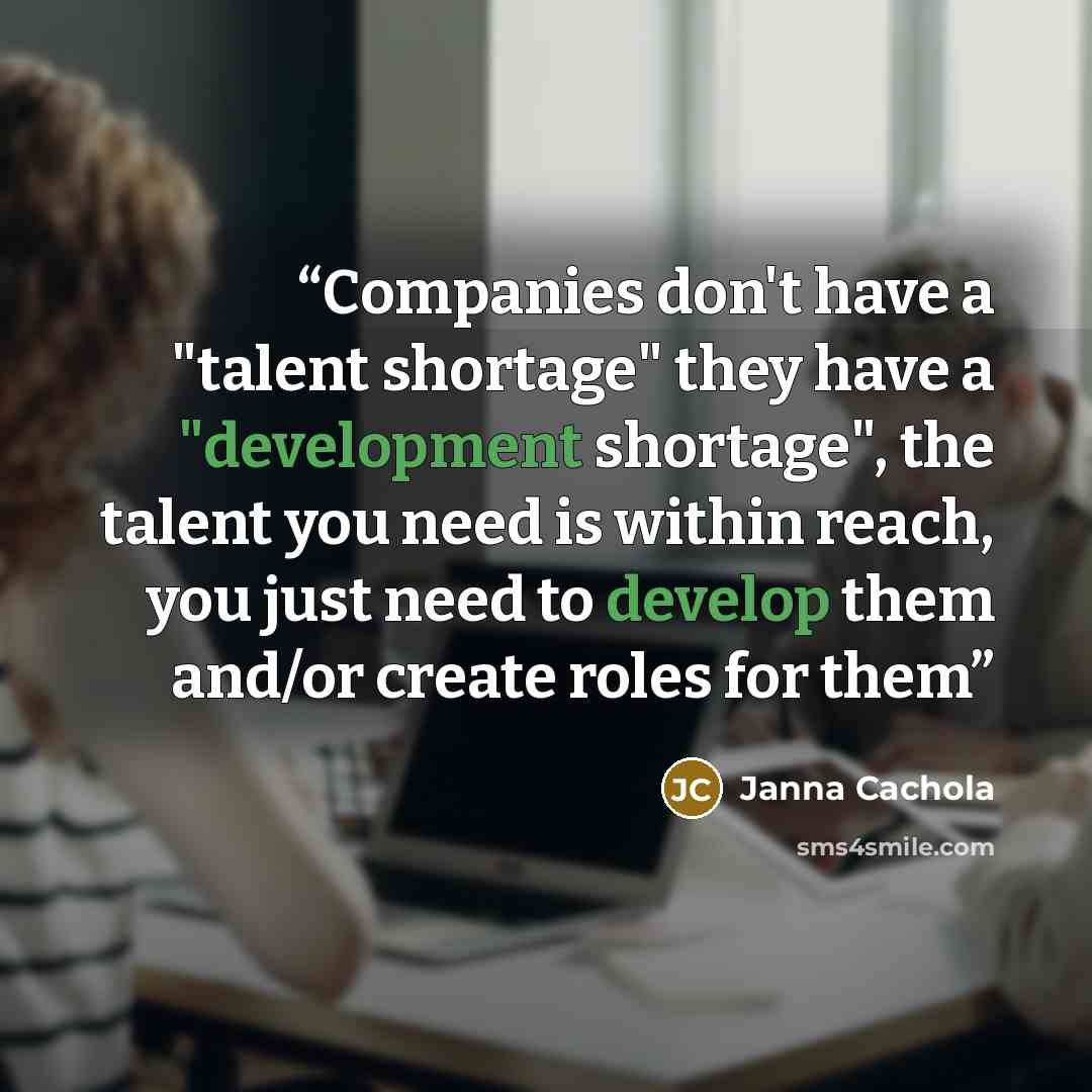 “Companies don't have a "talent shortage" they have a "development shortage", the talent you need is within reach, you just need to develop them and/or create roles for them” quote by Janna Cachola