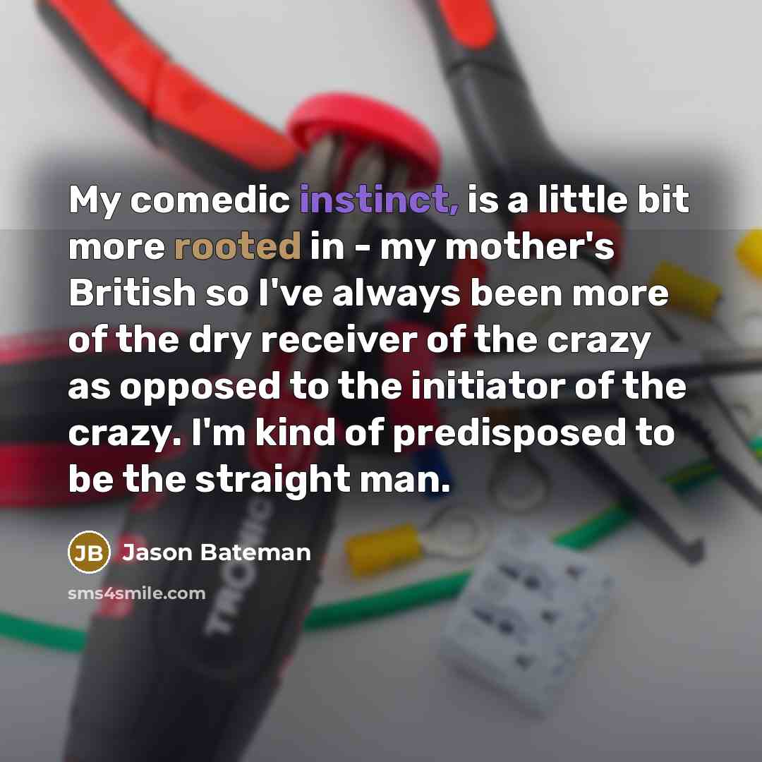 “My comedic instinct, is a little bit more rooted in - my mother's British so I've always been more of the dry receiver of the crazy as opposed to the initiator of the crazy. I'm kind of predisposed to be the straight man.” quote by Jason Bateman