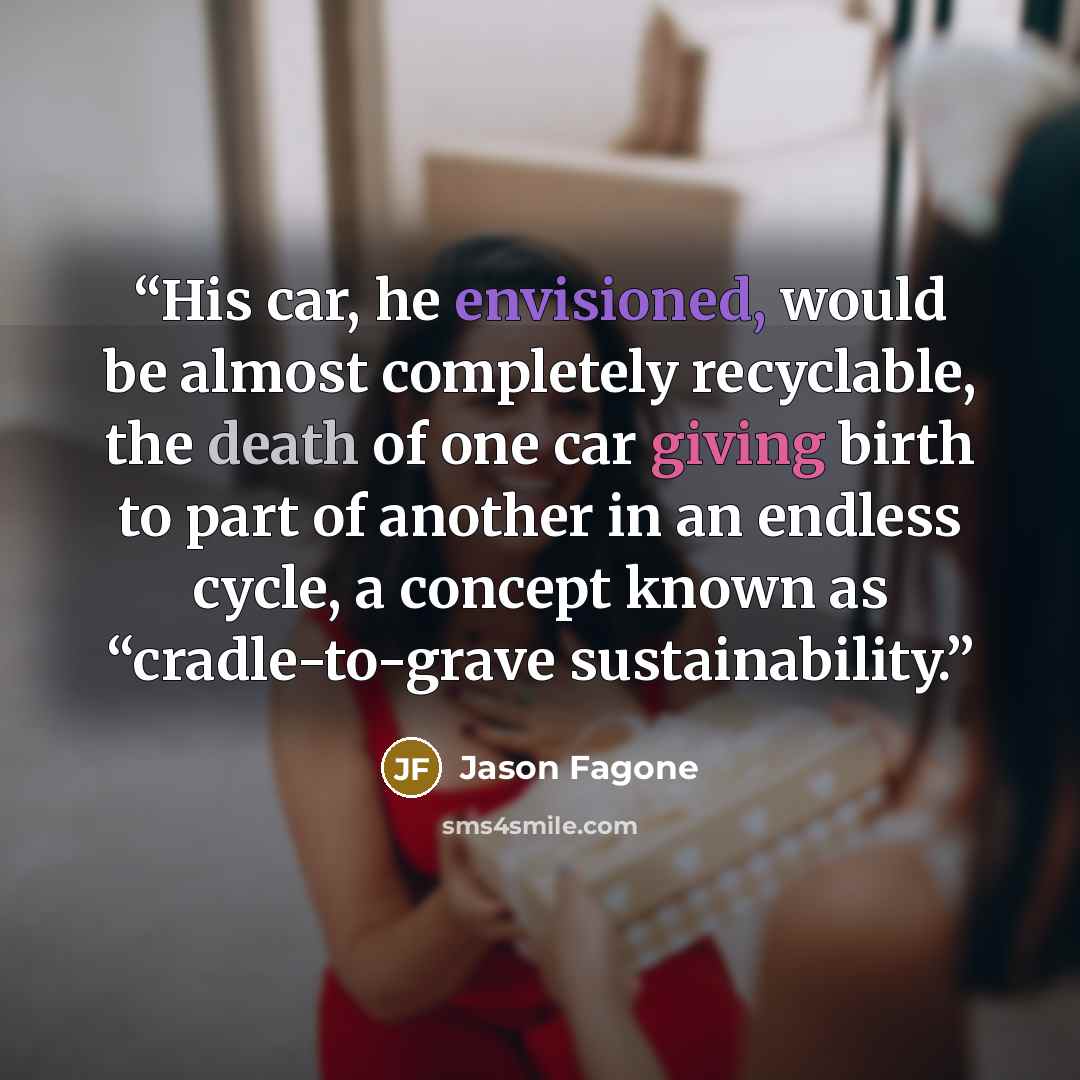 “His car, he envisioned, would be almost completely recyclable, the death of one car giving birth to part of another in an endless cycle, a concept known as “cradle-to-grave sustainability.” quote by Jason Fagone