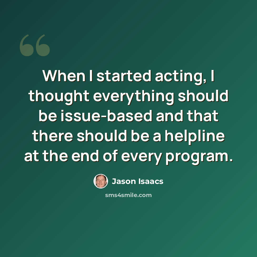 “When I started acting, I thought everything should be issue-based and that there should be a helpline at the end of every program.” quote by Jason Isaacs
