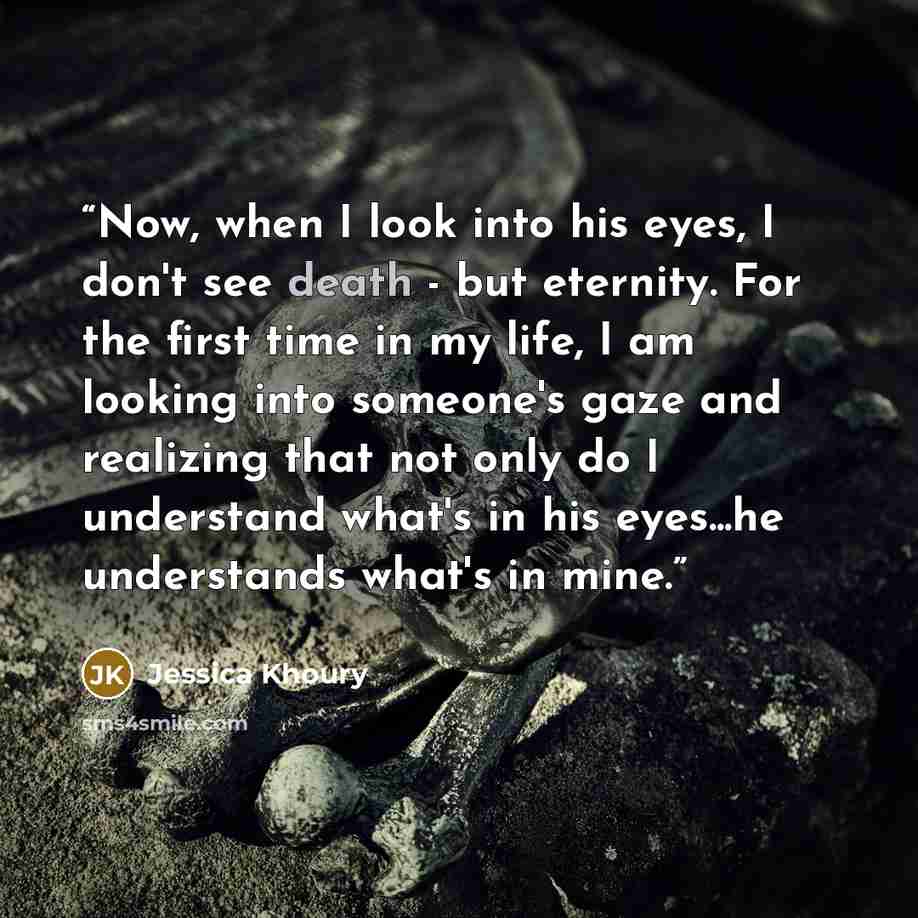 “Now, when I look into his eyes, I don't see death - but eternity. For the first time in my life, I am looking into someone's gaze and realizing that not only do I understand what's in his eyes...he understands what's in mine.” quote by Jessica Khoury