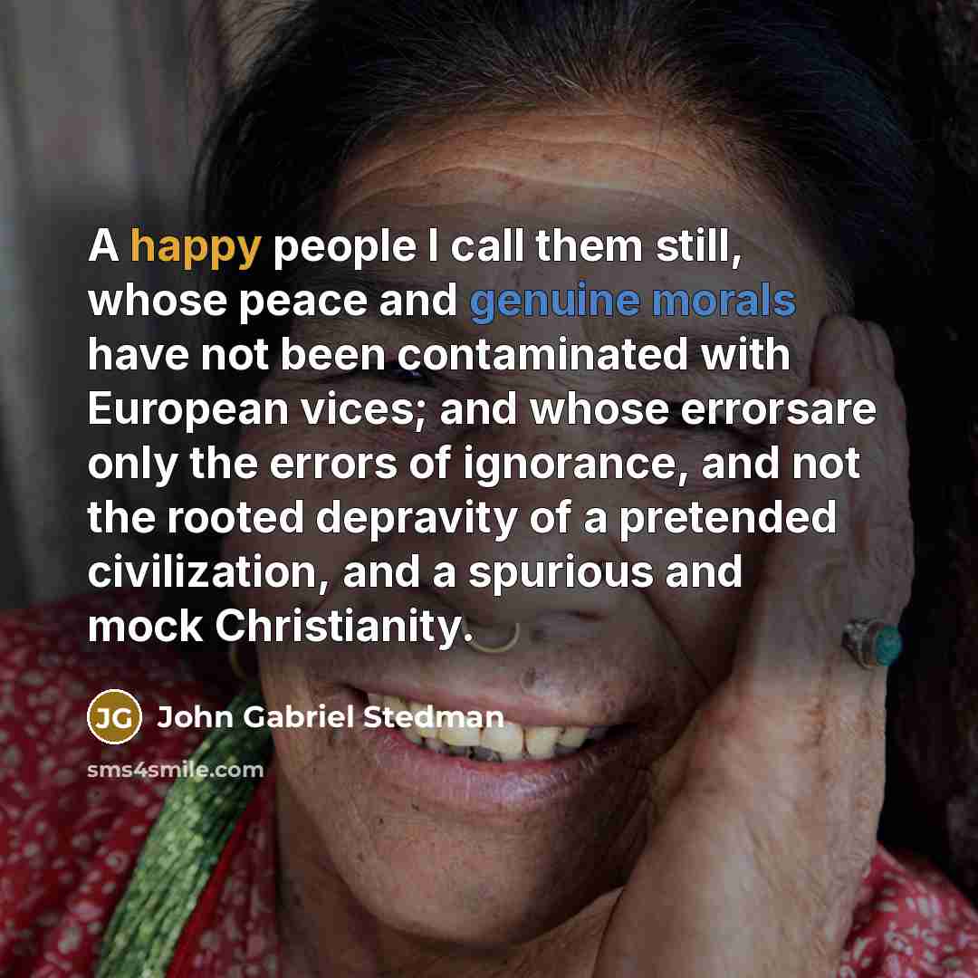 “A happy people I call them still, whose peace and genuine morals have not been contaminated with European vices; and whose errorsare only the errors of ignorance, and not the rooted depravity of a pretended civilization, and a spurious and mock Christianity.” quote by John Gabriel Stedman