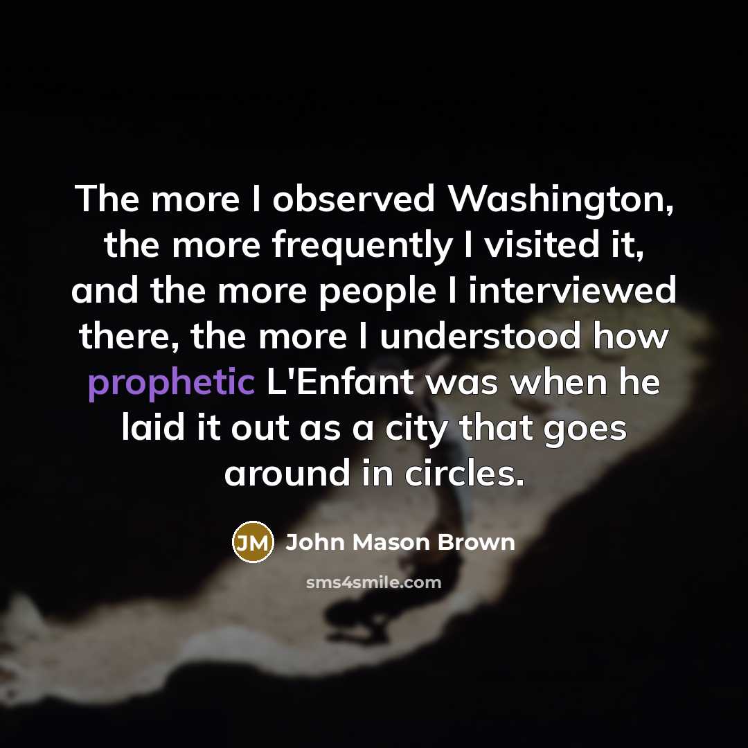 “The more I observed Washington, the more frequently I visited it, and the more people I interviewed there, the more I understood how prophetic L'Enfant was when he laid it out as a city that goes around in circles.” quote by John Mason Brown